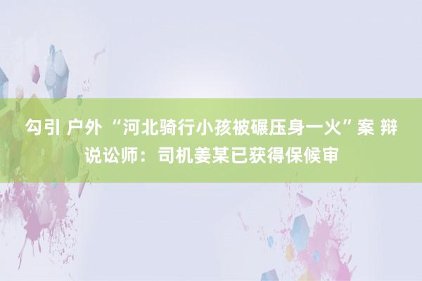 勾引 户外 “河北骑行小孩被碾压身一火”案 辩说讼师：司机姜某已获得保候审