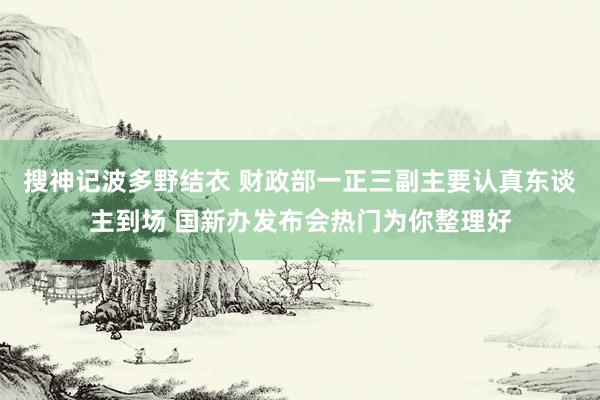 搜神记波多野结衣 财政部一正三副主要认真东谈主到场 国新办发布会热门为你整理好