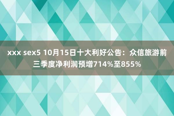 xxx sex5 10月15日十大利好公告：众信旅游前三季度净利润预增714%至855%