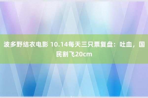 波多野结衣电影 10.14每天三只票复盘：吐血，国民割飞20cm