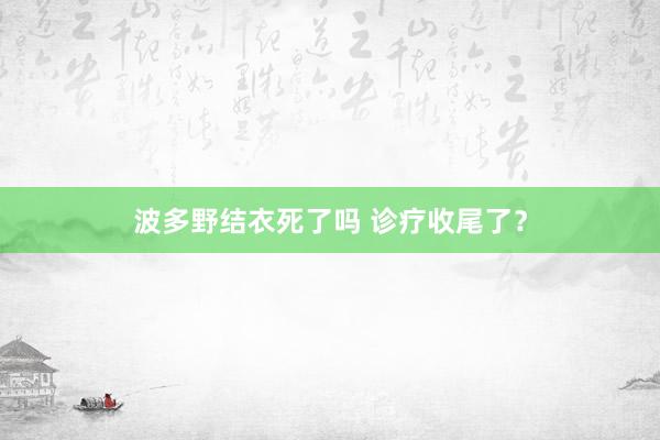 波多野结衣死了吗 诊疗收尾了？