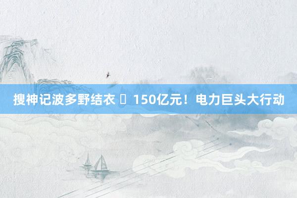 搜神记波多野结衣 ​150亿元！电力巨头大行动