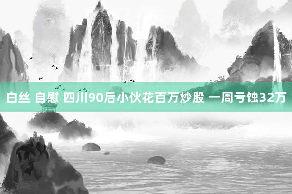 白丝 自慰 四川90后小伙花百万炒股 一周亏蚀32万