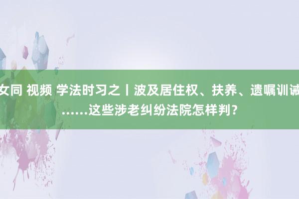 女同 视频 学法时习之丨波及居住权、扶养、遗嘱训诫......这些涉老纠纷法院怎样判？