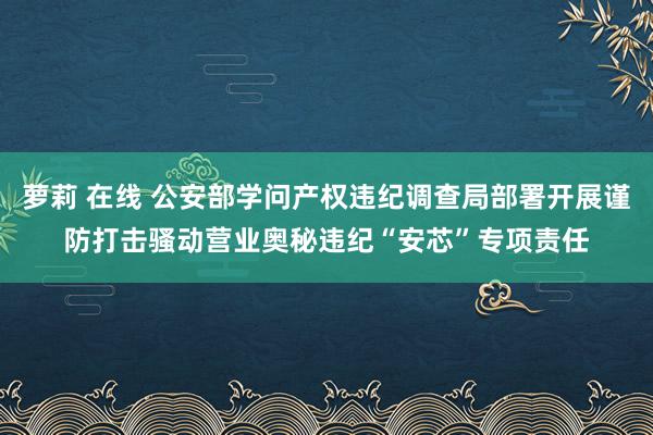 萝莉 在线 公安部学问产权违纪调查局部署开展谨防打击骚动营业奥秘违纪“安芯”专项责任