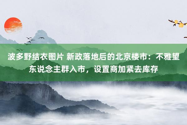 波多野结衣图片 新政落地后的北京楼市：不雅望东说念主群入市，设置商加紧去库存