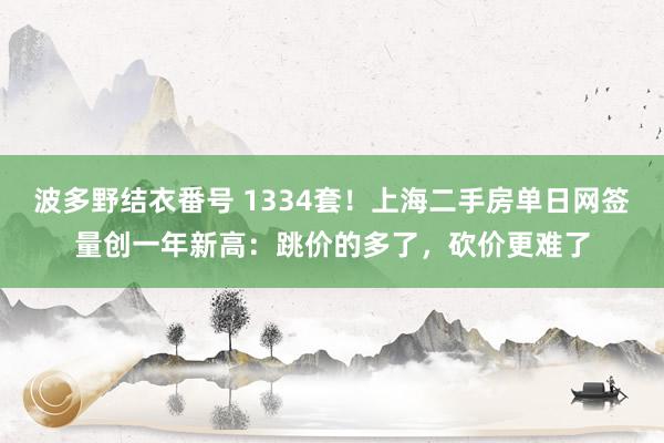 波多野结衣番号 1334套！上海二手房单日网签量创一年新高：跳价的多了，砍价更难了