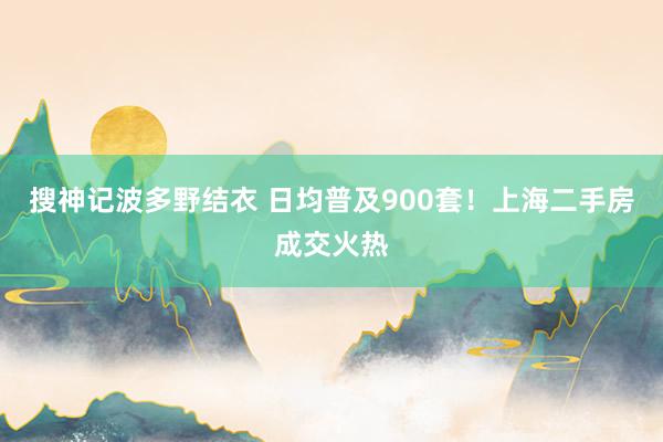 搜神记波多野结衣 日均普及900套！上海二手房成交火热