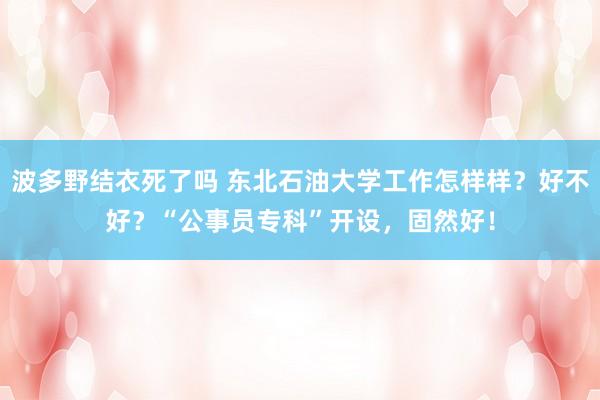 波多野结衣死了吗 东北石油大学工作怎样样？好不好？“公事员专科”开设，固然好！