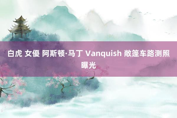 白虎 女優 阿斯顿·马丁 Vanquish 敞篷车路测照曝光