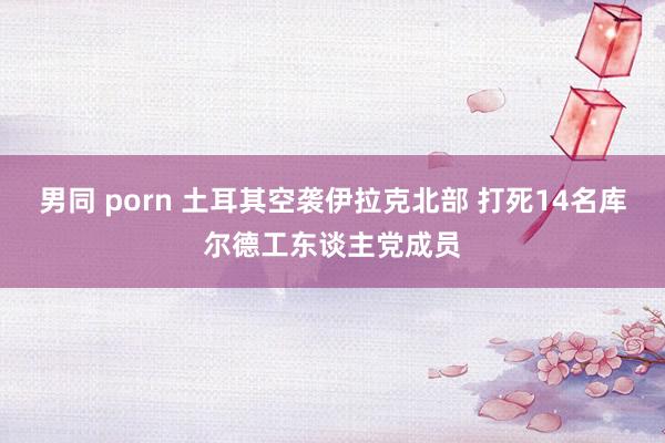 男同 porn 土耳其空袭伊拉克北部 打死14名库尔德工东谈主党成员