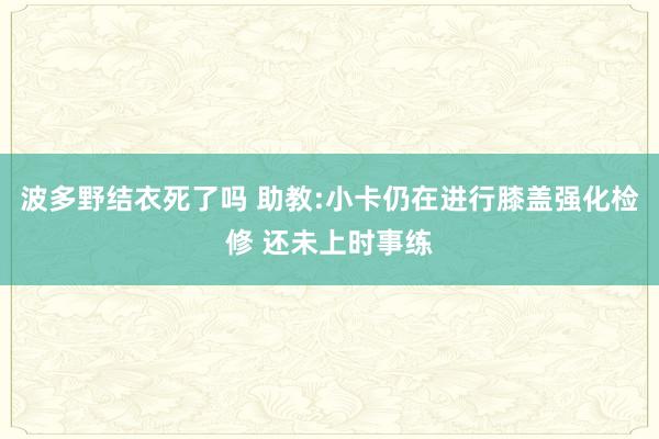 波多野结衣死了吗 助教:小卡仍在进行膝盖强化检修 还未上时事练