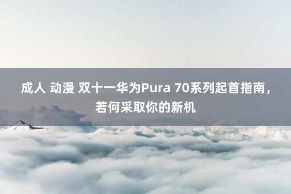 成人 动漫 双十一华为Pura 70系列起首指南，若何采取你的新机