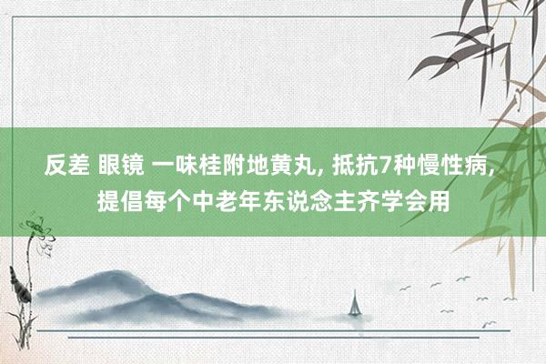 反差 眼镜 一味桂附地黄丸， 抵抗7种慢性病， 提倡每个中老年东说念主齐学会用