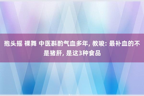 抱头摇 裸舞 中医斟酌气血多年， 教唆: 最补血的不是猪肝， 是这3种食品