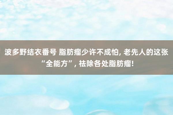 波多野结衣番号 脂肪瘤少许不成怕， 老先人的这张“全能方”， 祛除各处脂肪瘤!