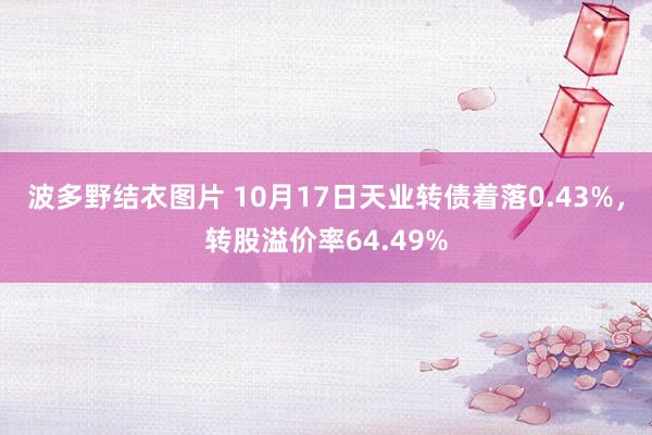 波多野结衣图片 10月17日天业转债着落0.43%，转股溢价率64.49%