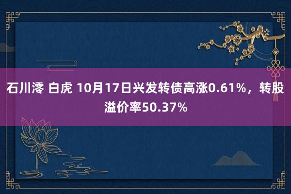 石川澪 白虎 10月17日兴发转债高涨0.61%，转股溢价率50.37%