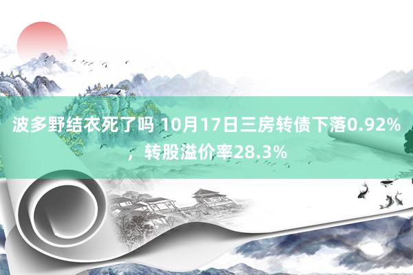 波多野结衣死了吗 10月17日三房转债下落0.92%，转股溢价率28.3%