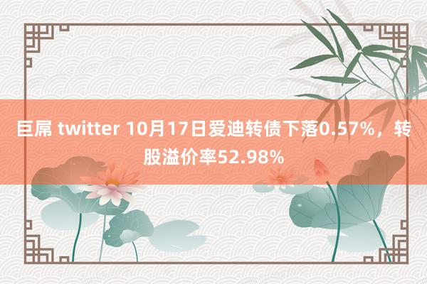 巨屌 twitter 10月17日爱迪转债下落0.57%，转股溢价率52.98%