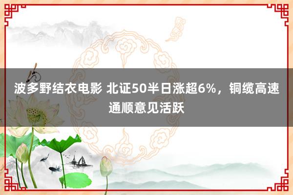 波多野结衣电影 北证50半日涨超6%，铜缆高速通顺意见活跃