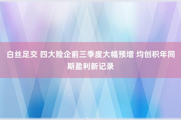 白丝足交 四大险企前三季度大幅预增 均创积年同期盈利新记录