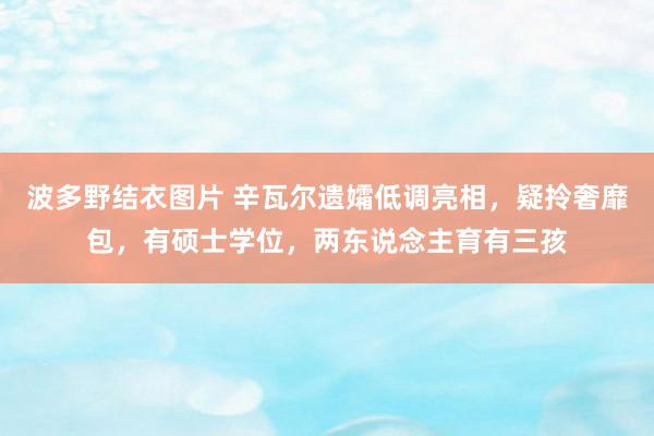 波多野结衣图片 辛瓦尔遗孀低调亮相，疑拎奢靡包，有硕士学位，两东说念主育有三孩