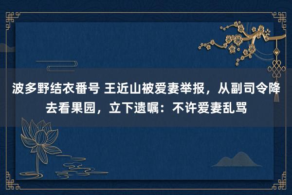 波多野结衣番号 王近山被爱妻举报，从副司令降去看果园，立下遗嘱：不许爱妻乱骂