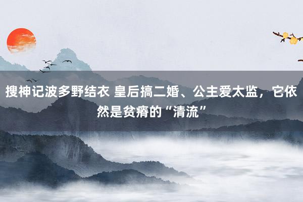 搜神记波多野结衣 皇后搞二婚、公主爱太监，它依然是贫瘠的“清流”