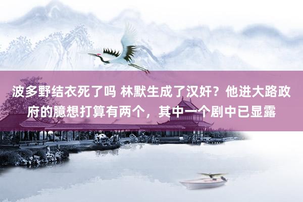 波多野结衣死了吗 林默生成了汉奸？他进大路政府的臆想打算有两个，其中一个剧中已显露