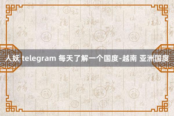 人妖 telegram 每天了解一个国度-越南 亚洲国度