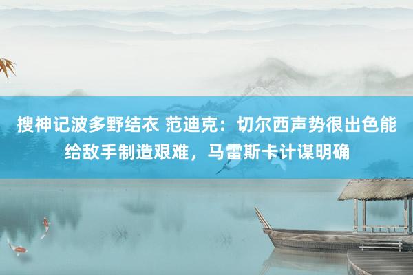 搜神记波多野结衣 范迪克：切尔西声势很出色能给敌手制造艰难，马雷斯卡计谋明确