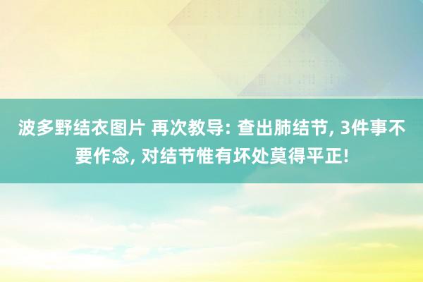 波多野结衣图片 再次教导: 查出肺结节， 3件事不要作念， 对结节惟有坏处莫得平正!