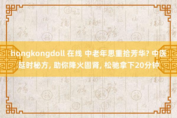 hongkongdoll 在线 中老年思重拾芳华? 中医延时秘方， 助你降火固肾， 松驰拿下20分钟