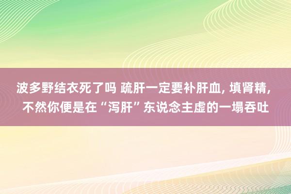 波多野结衣死了吗 疏肝一定要补肝血， 填肾精， 不然你便是在“泻肝”东说念主虚的一塌吞吐