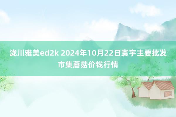 泷川雅美ed2k 2024年10月22日寰宇主要批发市集蘑菇价钱行情