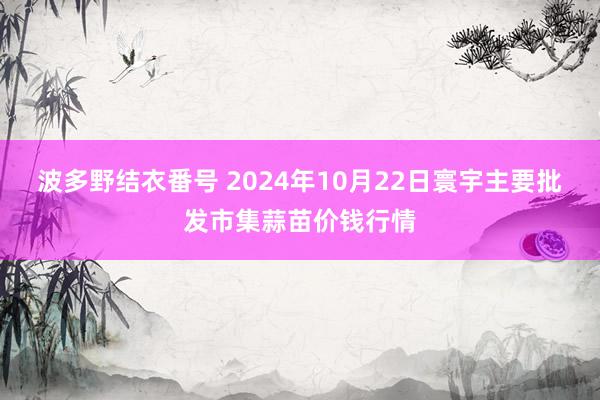 波多野结衣番号 2024年10月22日寰宇主要批发市集蒜苗价钱行情