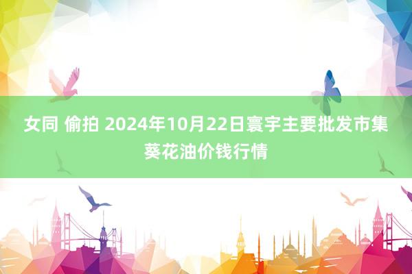 女同 偷拍 2024年10月22日寰宇主要批发市集葵花油价钱行情