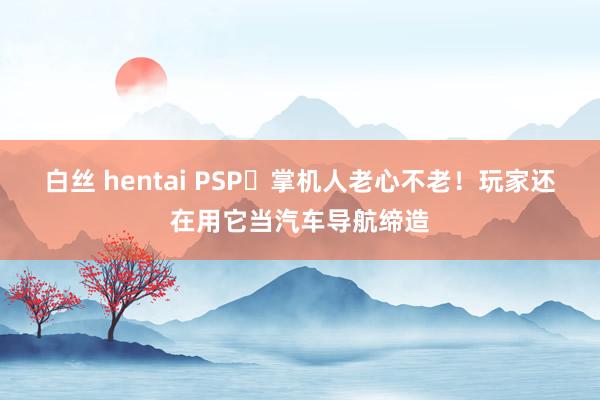 白丝 hentai PSP‌掌机人老心不老！玩家还在用它当汽车导航缔造