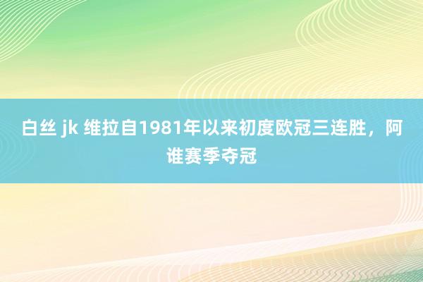 白丝 jk 维拉自1981年以来初度欧冠三连胜，阿谁赛季夺冠