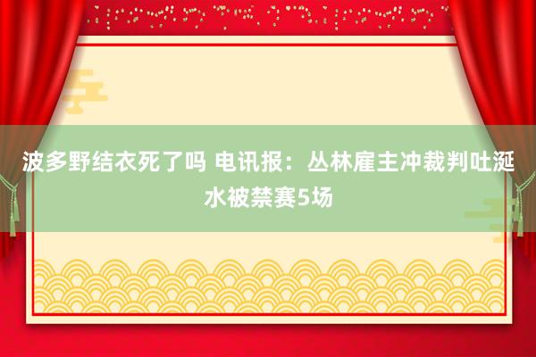 波多野结衣死了吗 电讯报：丛林雇主冲裁判吐涎水被禁赛5场