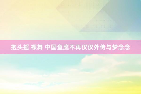 抱头摇 裸舞 中国鱼鹰不再仅仅外传与梦念念