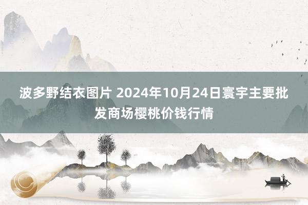 波多野结衣图片 2024年10月24日寰宇主要批发商场樱桃价钱行情