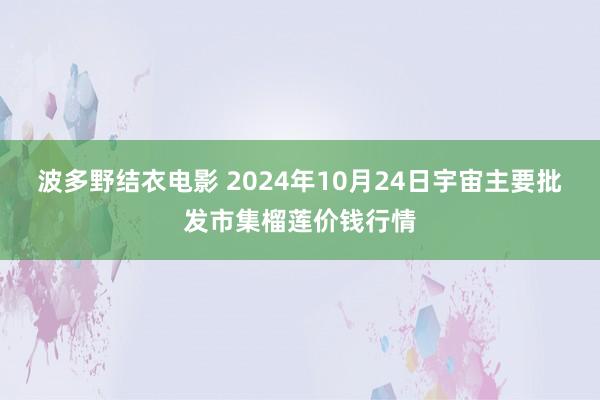 波多野结衣电影 2024年10月24日宇宙主要批发市集榴莲价钱行情