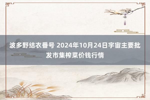 波多野结衣番号 2024年10月24日宇宙主要批发市集榨菜价钱行情