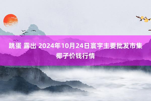 跳蛋 露出 2024年10月24日寰宇主要批发市集椰子价钱行情