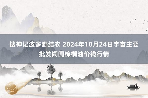 搜神记波多野结衣 2024年10月24日宇宙主要批发阛阓棕榈油价钱行情