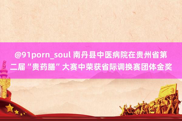 @91porn_soul 南丹县中医病院在贵州省第二届“贵药膳”大赛中荣获省际调换赛团体金奖