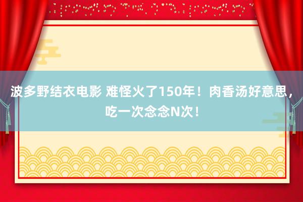 波多野结衣电影 难怪火了150年！肉香汤好意思，吃一次念念N次！