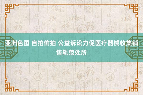 亚洲色图 自拍偷拍 公益诉讼力促医疗器械收集销售轨范处所